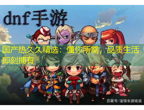 國產熱久久精選：懂你所需，品質生活即刻擁有