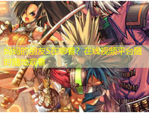 媽媽的朋友5在哪看？在線視頻平臺(tái)隨時(shí)隨地觀看