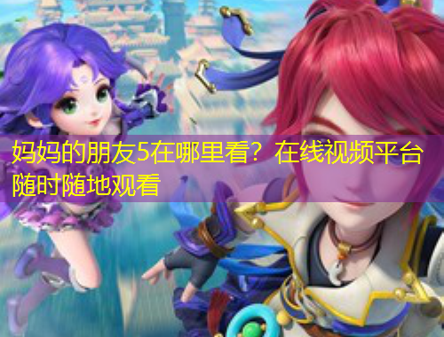 媽媽的朋友5在哪里看？在線視頻平臺隨時隨地觀看