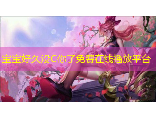寶寶好久沒(méi)C你了免費(fèi)在線播放平臺(tái)