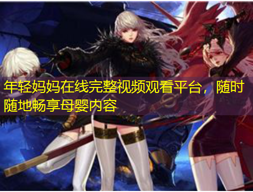 年輕媽媽在線完整視頻觀看平臺(tái)，隨時(shí)隨地暢享母嬰內(nèi)容