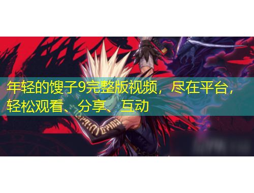 年輕的餿子9完整版視頻，盡在平臺(tái)，輕松觀看、分享、互動(dòng)