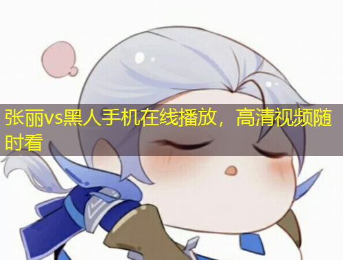 張麗vs黑人手機(jī)在線播放，高清視頻隨時看