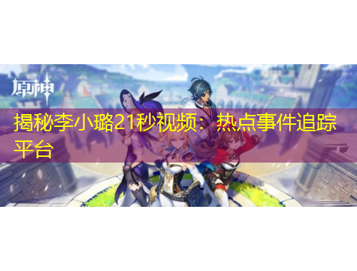 揭秘李小璐21秒視頻：熱點(diǎn)事件追蹤平臺