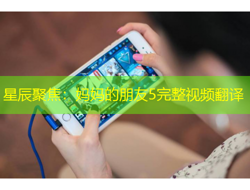 星辰聚焦：媽媽的朋友5完整視頻翻譯