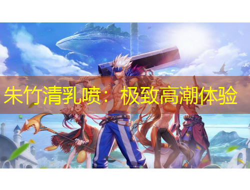 朱竹清乳噴：極致高潮體驗(yàn)