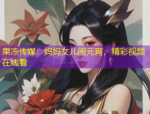 果凍傳媒：媽媽女兒鬧元宵，精彩視頻在線看
