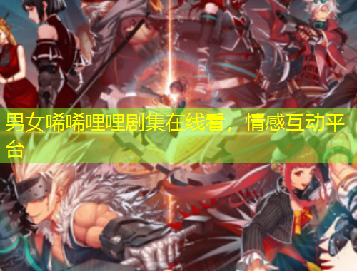 男女唏唏哩哩劇集在線看，情感互動(dòng)平臺(tái)