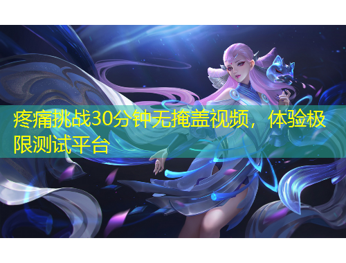 疼痛挑戰(zhàn)30分鐘無(wú)掩蓋視頻，體驗(yàn)極限測(cè)試平臺(tái)