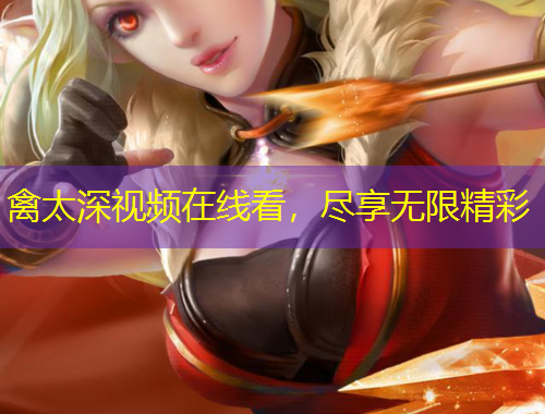 禽太深視頻在線看，盡享無(wú)限精彩