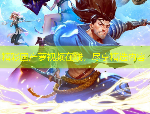 精彩國產(chǎn)蘿視頻在線，盡享精選內(nèi)容