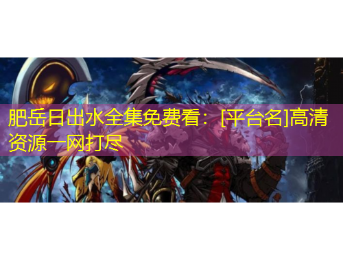 肥岳日出水全集免費看：[平臺名]高清資源一網(wǎng)打盡