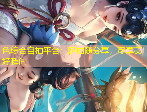 色綜合自拍平臺：隨拍隨分享，盡享美好瞬間