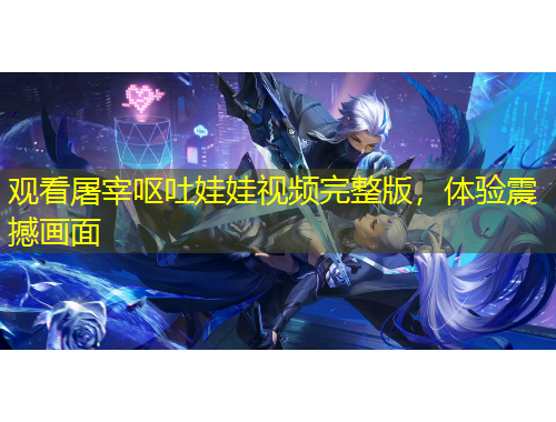 觀看屠宰嘔吐娃娃視頻完整版，體驗(yàn)震撼畫面