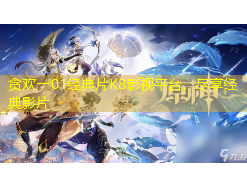 貪歡一01經(jīng)典片K8影視平臺(tái)，盡享經(jīng)典影片