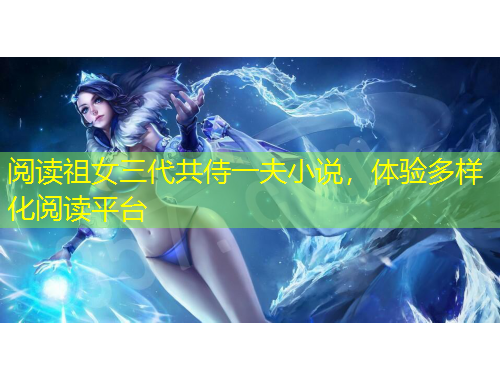 閱讀祖女三代共侍一夫小說(shuō)，體驗(yàn)多樣化閱讀平臺(tái)