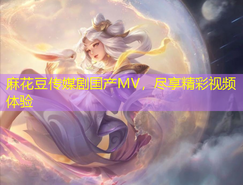 麻花豆傳媒劇國產(chǎn)MV，盡享精彩視頻體驗(yàn)