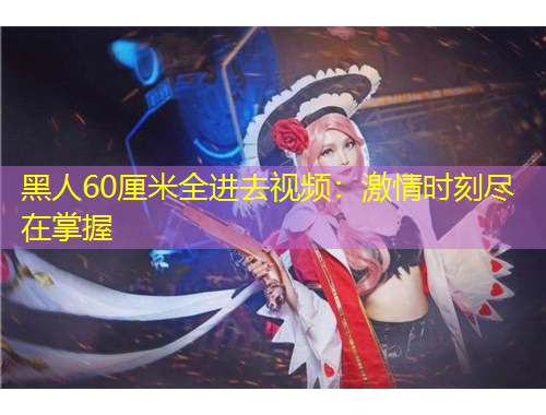 黑人60厘米全進去視頻：激情時刻盡在掌握