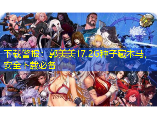 下載警報：郭美美17.2G種子藏木馬，安全下載必備