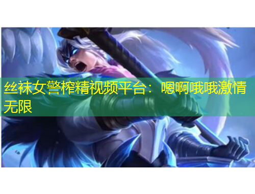 絲襪女警榨精視頻平臺：嗯啊哦哦激情無限