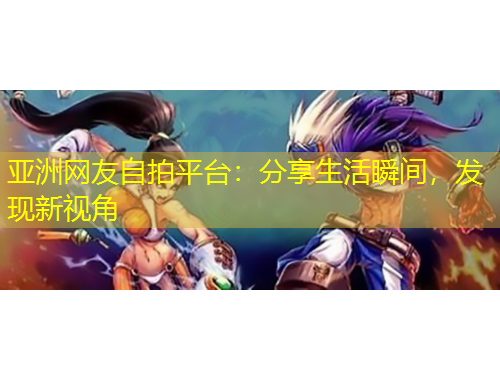 亞洲網(wǎng)友自拍平臺：分享生活瞬間，發(fā)現(xiàn)新視角