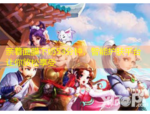 親著面膜下奶53分鐘，智能護(hù)膚平臺讓你放松享受