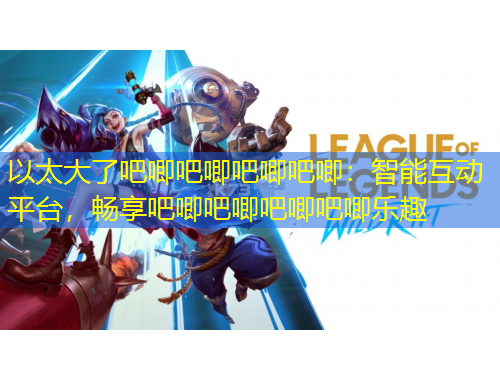 以太大了吧唧吧唧吧唧吧唧：智能互動平臺，暢享吧唧吧唧吧唧吧唧樂趣