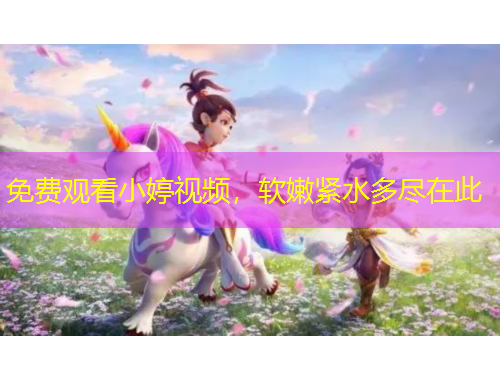 免費觀看小婷視頻，軟嫩緊水多盡在此