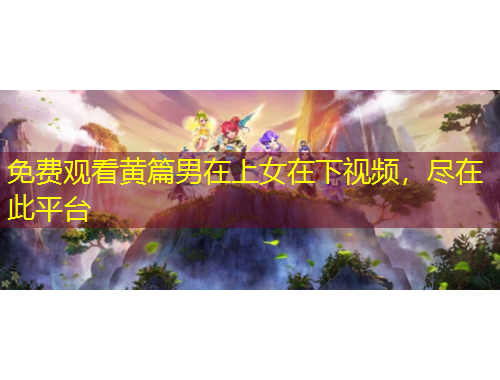 免費(fèi)觀看黃篇男在上女在下視頻，盡在此平臺(tái)
