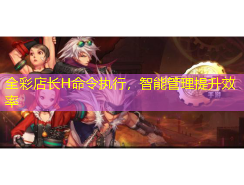 全彩店長(zhǎng)H命令執(zhí)行，智能管理提升效率