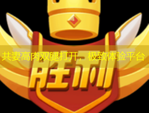 共妻高肉雙腿打開，極致體驗平臺