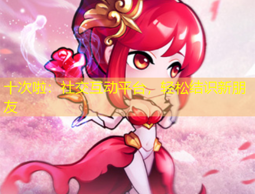 十次啦：社交互動(dòng)平臺(tái)，輕松結(jié)識(shí)新朋友