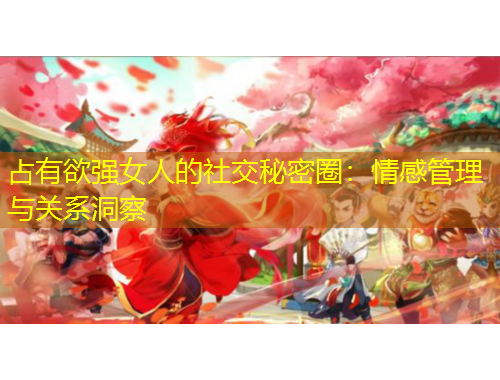 占有欲強女人的社交秘密圈：情感管理與關系洞察