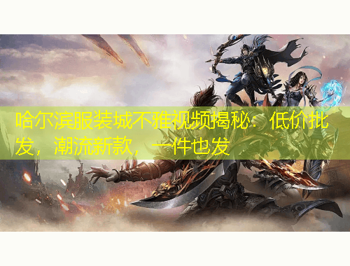 哈爾濱服裝城不雅視頻揭秘：低價批發(fā)，潮流新款，一件也發(fā)