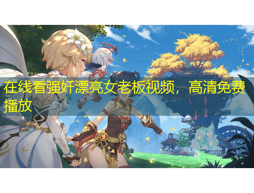 在線看強(qiáng)奷漂亮女老板視頻，高清免費(fèi)播放