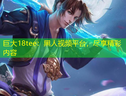 巨大18tee：黑人視頻平臺(tái)，盡享精彩內(nèi)容
