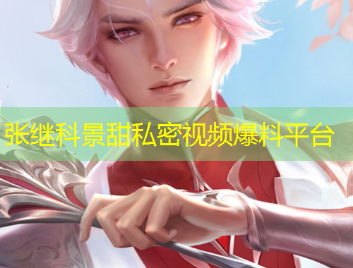 張繼科景甜私密視頻爆料平臺(tái)