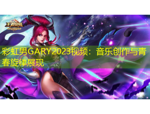 彩虹男GARY2023視頻：音樂(lè)創(chuàng)作與青春旋律展現(xiàn)