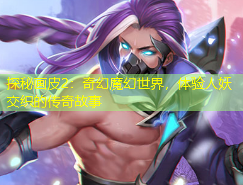 探秘畫皮2：奇幻魔幻世界，體驗人妖交織的傳奇故事