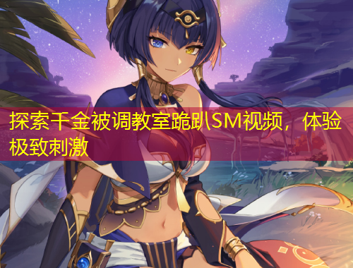 探索千金被調(diào)教室跪趴SM視頻，體驗(yàn)極致刺激