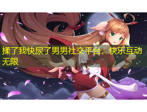 揉了我快尿了男男社交平臺(tái)，快樂互動(dòng)無限