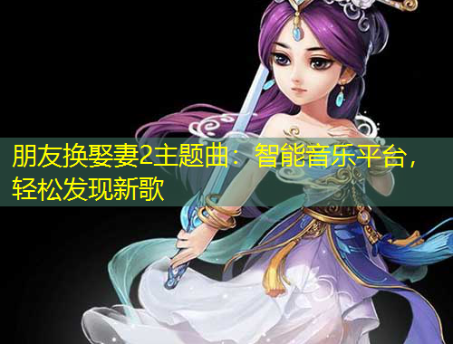 朋友換娶妻2主題曲：智能音樂(lè)平臺(tái)，輕松發(fā)現(xiàn)新歌