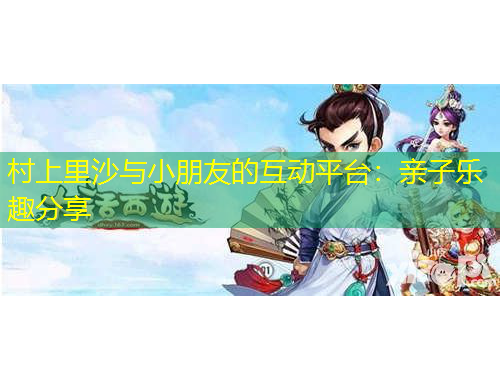 村上里沙與小朋友的互動平臺：親子樂趣分享