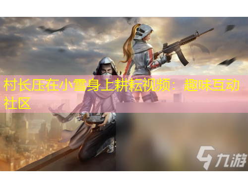 村長(zhǎng)壓在小雪身上耕耘視頻：趣味互動(dòng)社區(qū)