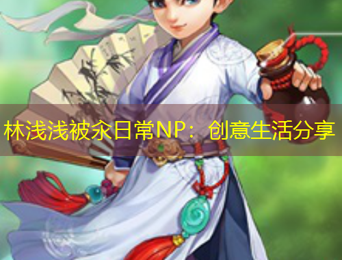林淺淺被汆日常NP：創(chuàng)意生活分享