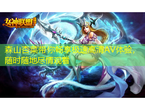 森山杏菜帶你暢享極速高清AV體驗(yàn)，隨時隨地盡情觀看