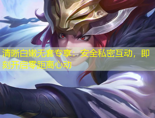 清晰白嫩無套專享：安全私密互動，即刻開啟零距離心動