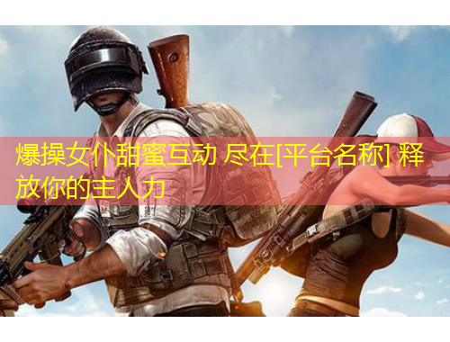 爆操女仆甜蜜互動 盡在[平臺名稱] 釋放你的主人力