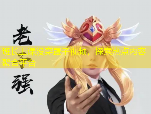 班長上課沒穿罩子視頻，探索熱點(diǎn)內(nèi)容聚合平臺