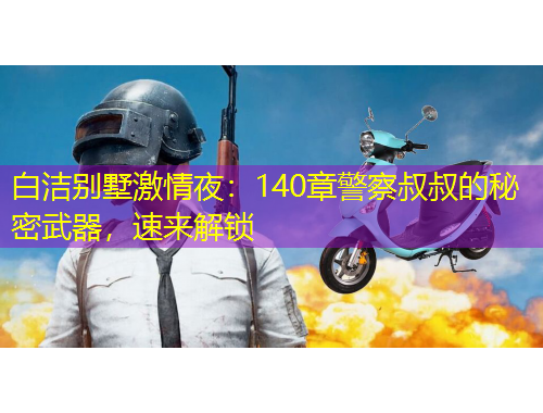 白潔別墅激情夜：140章警察叔叔的秘密武器，速來(lái)解鎖